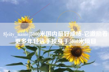 临夏5000米国内最好成绩-它激励着更多年轻选手投身于5000米项目