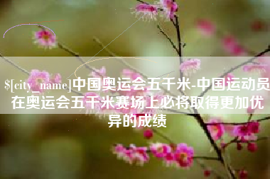 临夏中国奥运会五千米-中国运动员在奥运会五千米赛场上必将取得更加优异的成绩