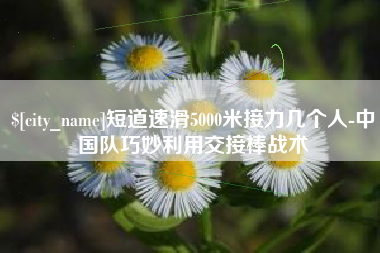 临夏短道速滑5000米接力几个人-中国队巧妙利用交接棒战术