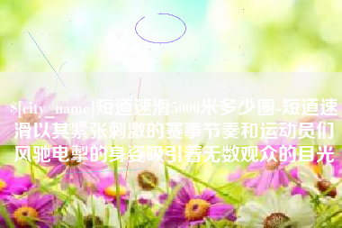 临夏短道速滑5000米多少圈-短道速滑以其紧张刺激的赛事节奏和运动员们风驰电掣的身姿吸引着无数观众的目光