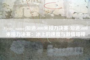 临夏短道5000米接力决赛-短道5000米接力决赛：冰上的速度与激情碰撞