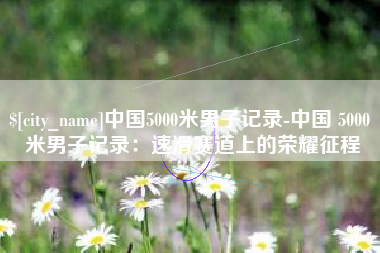 临夏中国5000米男子记录-中国 5000 米男子记录：速滑赛道上的荣耀征程