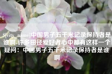 临夏中国男子五千米记录保持者是谁啊-许多田径爱好者心中都有这样一个疑问：中国男子五千米记录保持者是谁啊