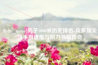 临夏男子5000米历史排名-众多顶尖选手用速度与耐力书写传奇