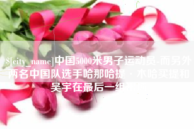 临夏中国5000米男子运动员-而另外两名中国队选手哈那哈提·木哈买提和吴宇在最后一组出场
